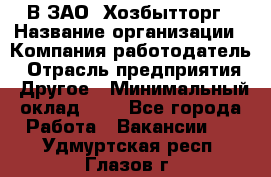 В ЗАО "Хозбытторг › Название организации ­ Компания-работодатель › Отрасль предприятия ­ Другое › Минимальный оклад ­ 1 - Все города Работа » Вакансии   . Удмуртская респ.,Глазов г.